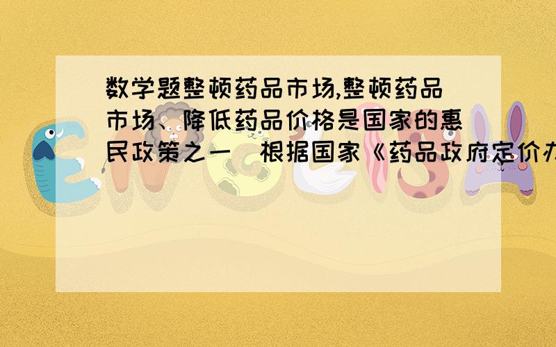 数学题整顿药品市场,整顿药品市场、降低药品价格是国家的惠民政策之一．根据国家《药品政府定价办法》,整顿药品市场、降低药品价格是国家的惠民政策之一．根据国家《药品政府定价