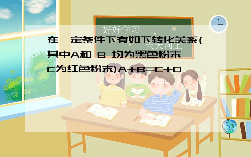 在一定条件下有如下转化关系(其中A和 B 均为黑色粉末,C为红色粉末)A+B=C+D               A+D=E           E+B=C+DA,B,C,D,E分别是什么物质反正是CuO  ,CO ,CO2这些玩意儿