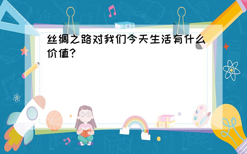 丝绸之路对我们今天生活有什么价值?