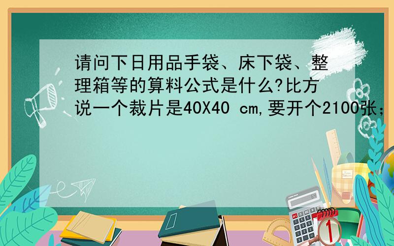 请问下日用品手袋、床下袋、整理箱等的算料公式是什么?比方说一个裁片是40X40 cm,要开个2100张；用量怎么算!之前有位仁兄问过,师傅回答说：算料的公式是裁片的长乘宽除以(36乘以料的幅宽