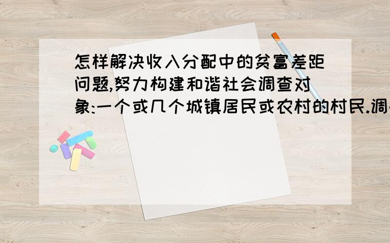 怎样解决收入分配中的贫富差距问题,努力构建和谐社会调查对象:一个或几个城镇居民或农村的村民.调研目的:城镇居民或农民收入及分布状况,分析产生贫富差距的原因以及他对建立和谐社