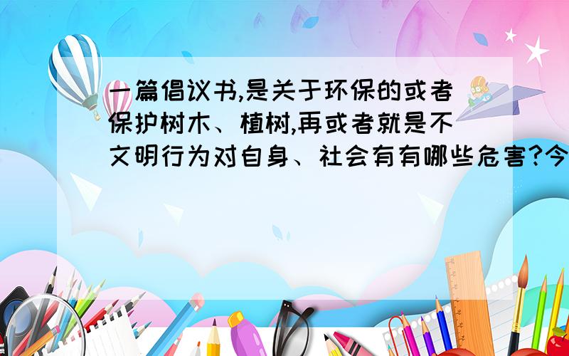 一篇倡议书,是关于环保的或者保护树木、植树,再或者就是不文明行为对自身、社会有有哪些危害?今晚（10月8号）必须回答,最好短一点.谁会打出来的话,我会多加15悬赏.