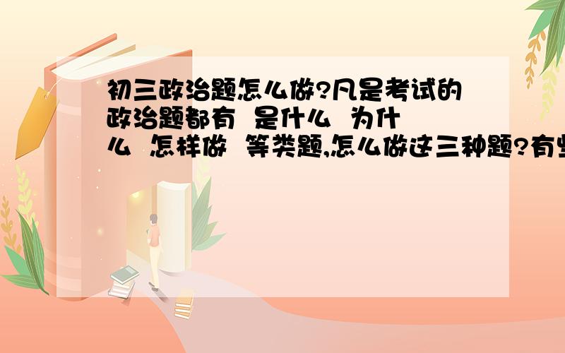 初三政治题怎么做?凡是考试的政治题都有  是什么  为什么  怎样做  等类题,怎么做这三种题?有些题说    你得到什么启示 ?    我的老师说答这种题,启示是“怎样做”,答的好像要说   第一：