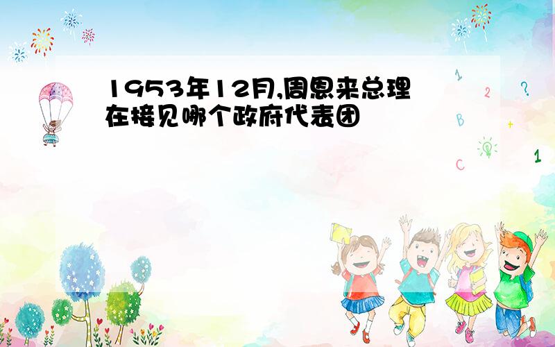 1953年12月,周恩来总理在接见哪个政府代表团