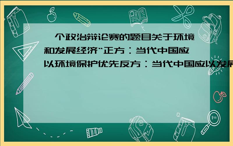 一个政治辩论赛的题目关于环境和发展经济“正方：当代中国应以环境保护优先反方：当代中国应以发展经济优先 主要找正方的辩论资料  反方也要 能给多少给多少