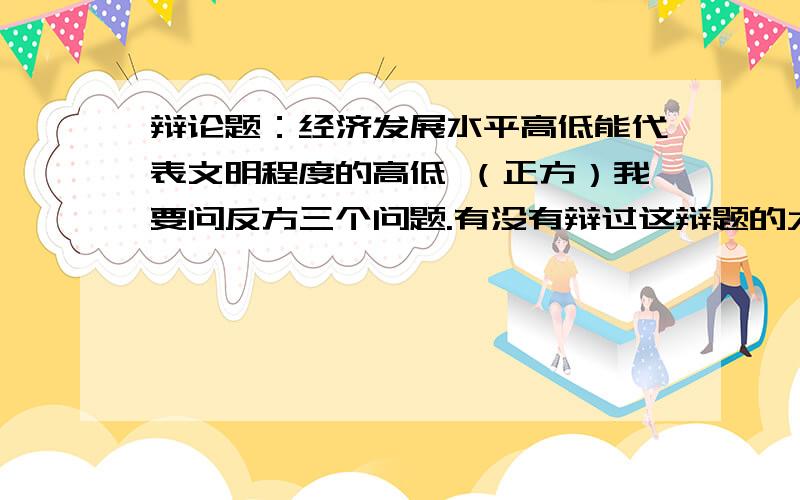 辩论题：经济发展水平高低能代表文明程度的高低 （正方）我要问反方三个问题.有没有辩过这辩题的大侠给个建议,可以分享一下你们的经验?还有,看有什么好的问题可以问对方的.谢谢了、