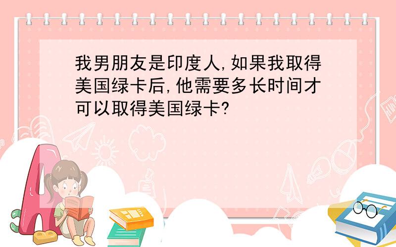 我男朋友是印度人,如果我取得美国绿卡后,他需要多长时间才可以取得美国绿卡?