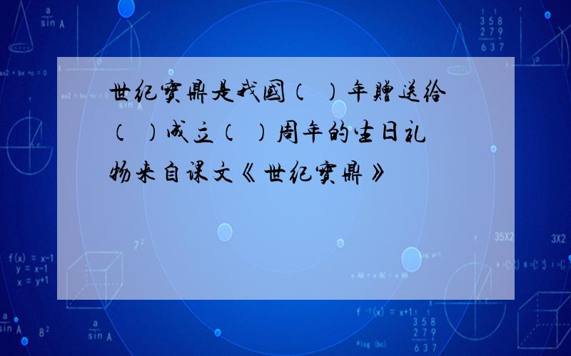 世纪宝鼎是我国（ ）年赠送给（ ）成立（ ）周年的生日礼物来自课文《世纪宝鼎》