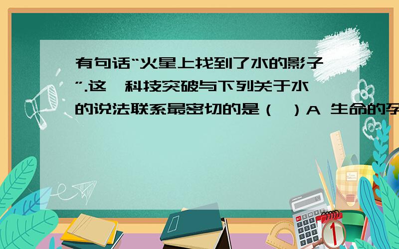 有句话“火星上找到了水的影子”.这一科技突破与下列关于水的说法联系最密切的是（ ）A 生命的孕育与维系需要水 B 谁有固体,液体,气体三种状态 C 电解水生成氢气和氧气 D 水是一种常用