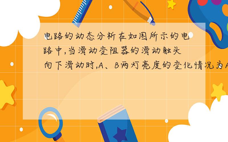 电路的动态分析在如图所示的电路中,当滑动变阻器的滑动触头向下滑动时,A、B两灯亮度的变化情况为A.A灯和B灯都变亮B.A灯和B灯都变暗C.A灯变亮,B灯变暗D.A灯变暗,B灯变亮