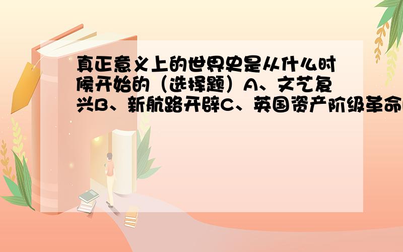 真正意义上的世界史是从什么时候开始的（选择题）A、文艺复兴B、新航路开辟C、英国资产阶级革命D、第一次世界大战