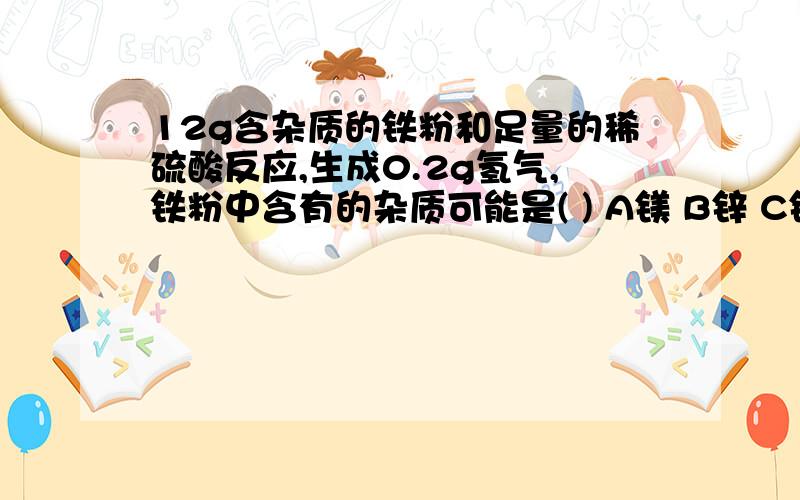 12g含杂质的铁粉和足量的稀硫酸反应,生成0.2g氢气,铁粉中含有的杂质可能是( ) A镁 B锌 C铜 D都有可能