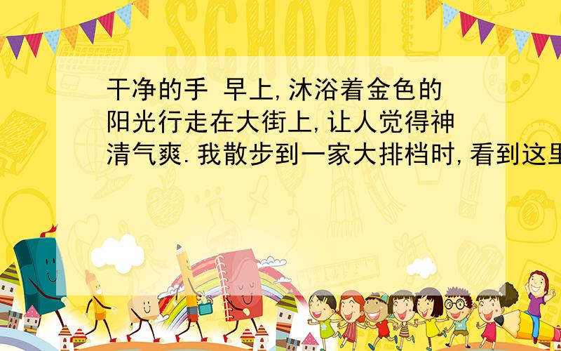 干净的手 早上,沐浴着金色的阳光行走在大街上,让人觉得神清气爽.我散步到一家大排档时,看到这里墙壁桌椅比较干净,于是决定在此吃早餐.店门口支着一个大油锅,一个中年汉子在炸油饼,旁