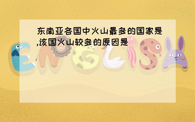 东南亚各国中火山最多的国家是,该国火山较多的原因是