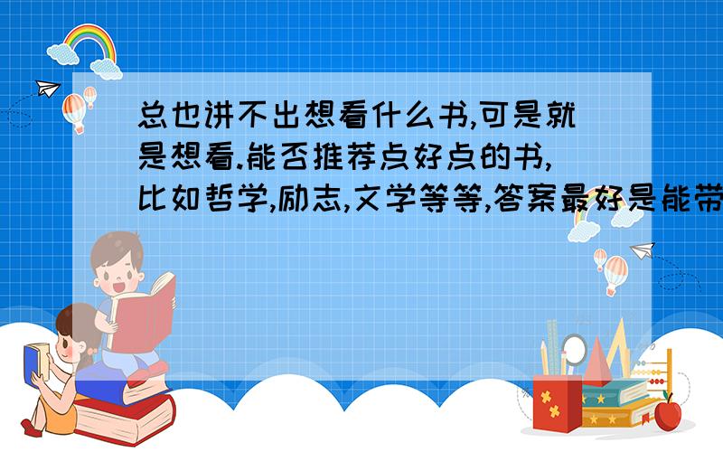 总也讲不出想看什么书,可是就是想看.能否推荐点好点的书,比如哲学,励志,文学等等,答案最好是能带着书的主要内容，精髓部分