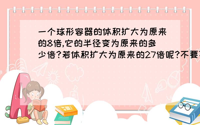 一个球形容器的体积扩大为原来的8倍,它的半径变为原来的多少倍?若体积扩大为原来的27倍呢?不要百度复制的