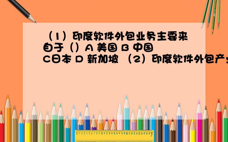 （1）印度软件外包业务主要来自于（）A 美国 B 中国 C日本 D 新加坡 （2）印度软件外包产业发源地是（）A 加尔各答 B 孟买 C 班加罗尔 D 新德里