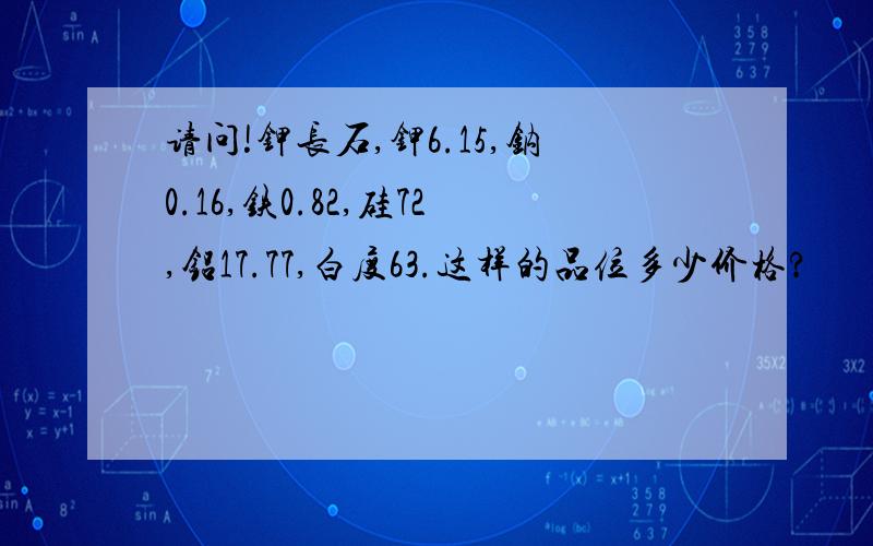 请问!钾长石,钾6.15,钠0.16,铁0.82,硅72,铝17.77,白度63.这样的品位多少价格?