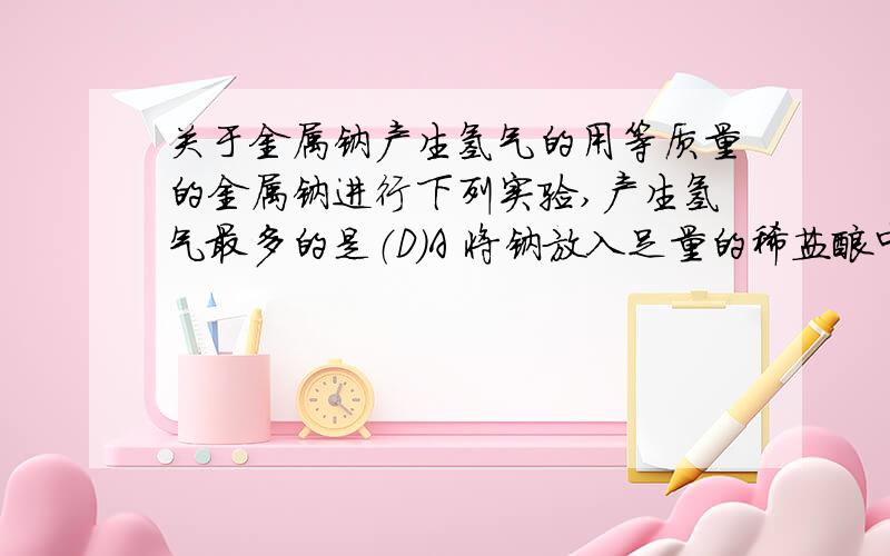 关于金属钠产生氢气的用等质量的金属钠进行下列实验,产生氢气最多的是（D）A 将钠放入足量的稀盐酸中B 将钠放入足量的稀硫酸中C 将钠放入足量的硫化钠溶液中D 将钠用铝箔包好,并刺一