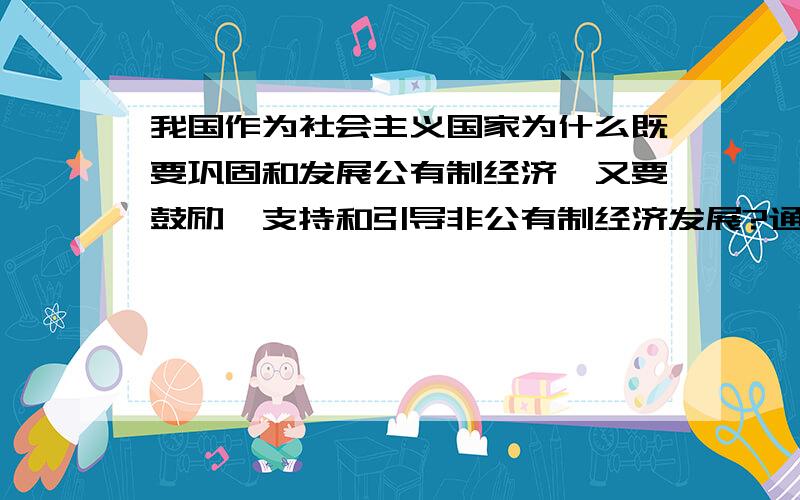 我国作为社会主义国家为什么既要巩固和发展公有制经济,又要鼓励、支持和引导非公有制经济发展?通过学习不少于400字!最好总结全面些