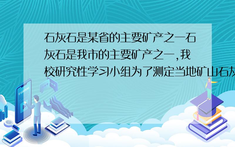 石灰石是某省的主要矿产之一石灰石是我市的主要矿产之一,我校研究性学习小组为了测定当地矿山石灰石中碳酸钙的质量分数,采集了一些矿石样品,并取稀盐酸200g,平均分成4等份,进行实验.