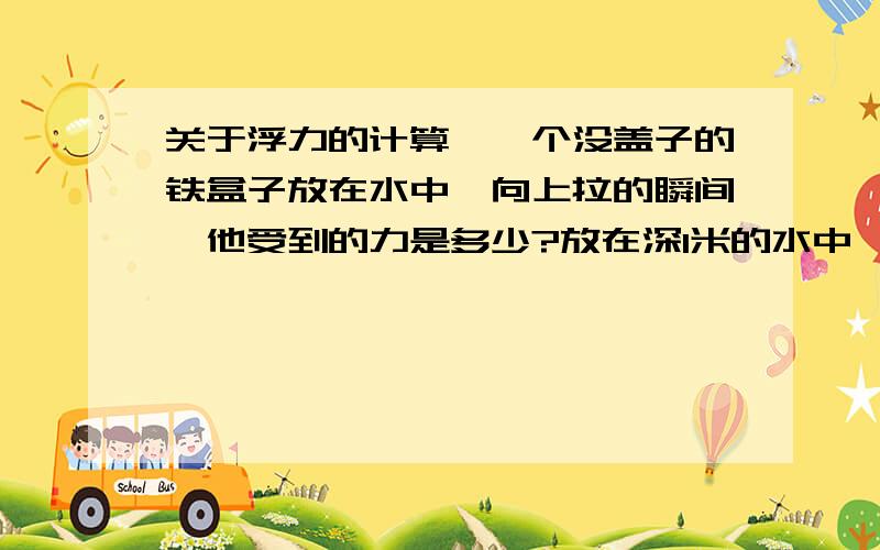 关于浮力的计算,一个没盖子的铁盒子放在水中,向上拉的瞬间,他受到的力是多少?放在深1米的水中,盒子是正方形的,边长1米