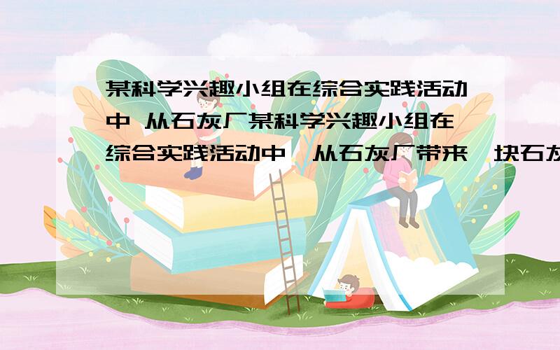 某科学兴趣小组在综合实践活动中 从石灰厂某科学兴趣小组在综合实践活动中,从石灰厂带来一块石灰石样品,技术员告诉他们此样品中含有的杂质是二氧化硅,二氧化硅难溶于水,不能与盐酸