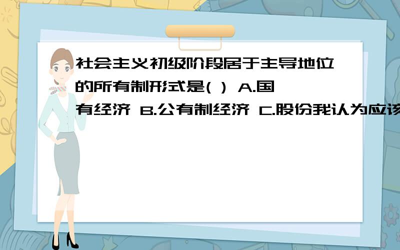 社会主义初级阶段居于主导地位的所有制形式是( ) A.国有经济 B.公有制经济 C.股份我认为应该选b,但试卷的答案是a,到底哪个是对的,