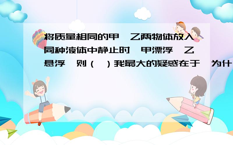 将质量相同的甲、乙两物体放入同种液体中静止时,甲漂浮,乙悬浮,则（ ）我最大的疑惑在于,为什么甲的体积大于乙的体积?为什么标准答案是A?根据公式F浮=p液gV排,比较V排,应该悬浮的＞漂浮