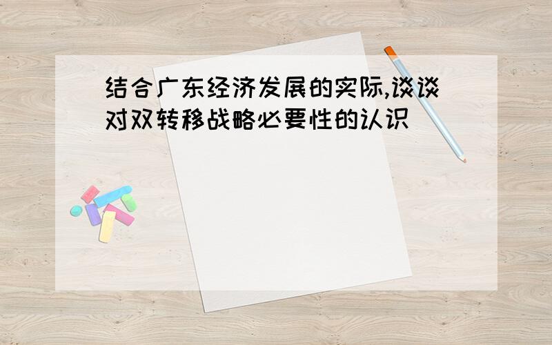 结合广东经济发展的实际,谈谈对双转移战略必要性的认识