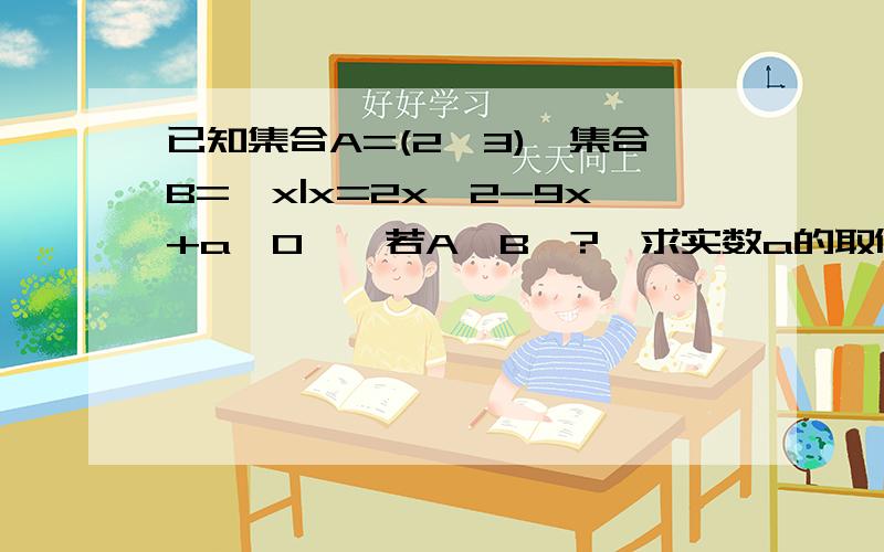 已知集合A=(2,3),集合B={x|x=2x^2-9x+a≥0},若A∩B≠?,求实数a的取值范围~打错了！是若A∩B=空集