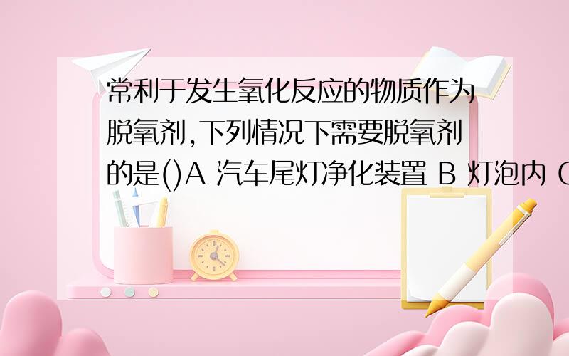 常利于发生氧化反应的物质作为脱氧剂,下列情况下需要脱氧剂的是()A 汽车尾灯净化装置 B 灯泡内 C 食品包装袋内 D 急救病人的加压氧仓内