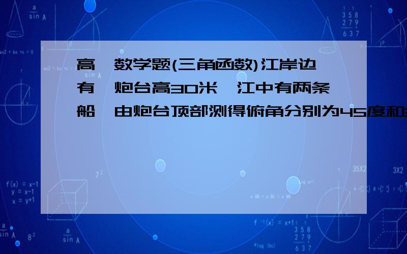 高一数学题(三角函数)江岸边有一炮台高30米,江中有两条船,由炮台顶部测得俯角分别为45度和30度.而且两条船与炮台底部连线成30度角,则两条船相距多少米?