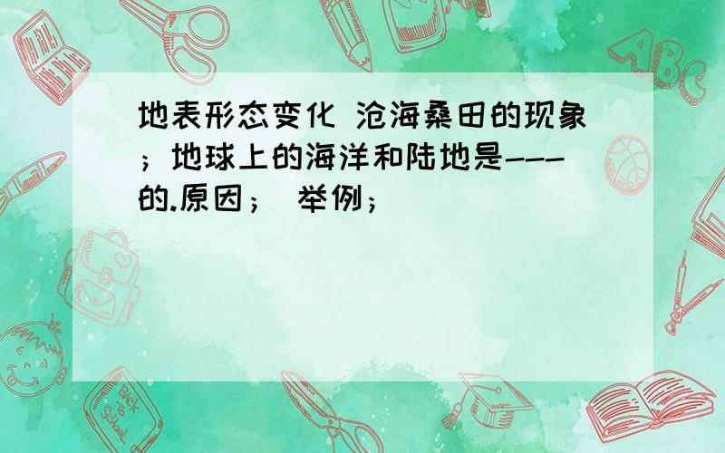 地表形态变化 沧海桑田的现象；地球上的海洋和陆地是---的.原因； 举例；