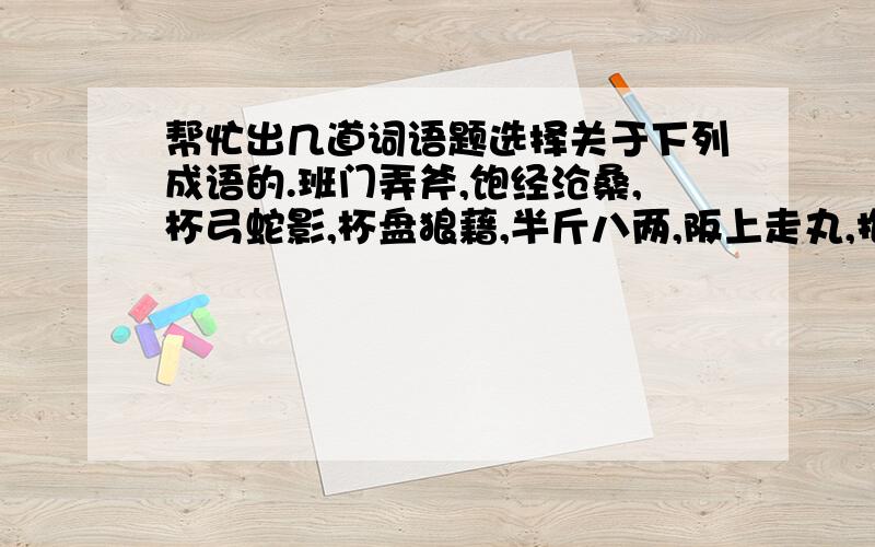 帮忙出几道词语题选择关于下列成语的.班门弄斧,饱经沧桑,杯弓蛇影,杯盘狼藉,半斤八两,阪上走丸,抱残守缺,暴戾恣雎.