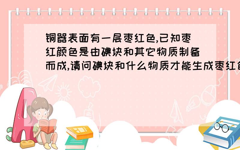 铜器表面有一层枣红色,已知枣红颜色是由碘块和其它物质制备而成,请问碘块和什么物质才能生成枣红色?1：铜器本身+碘块+某种其它物质,三者起化学反应,在铜器表面生成枣红色.2：碘块+某