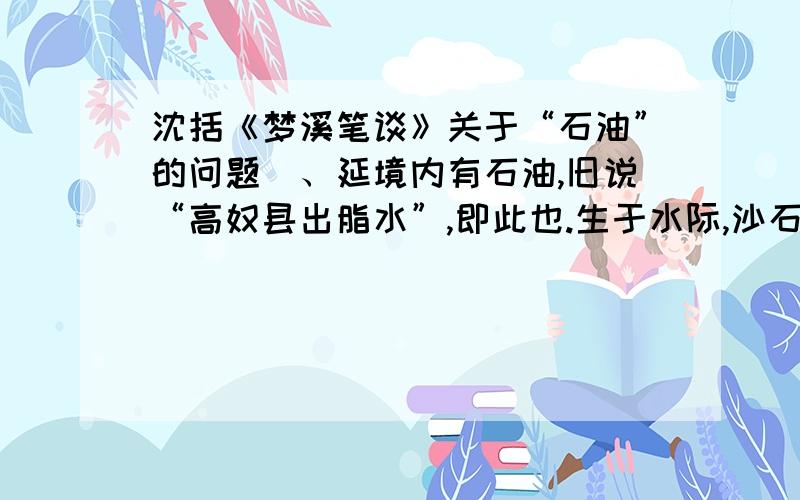 沈括《梦溪笔谈》关于“石油”的问题鄜、延境内有石油,旧说“高奴县出脂水”,即此也.生于水际,沙石与泉水相杂,惘惘而出,①土人以雉尾甃之,用采入缶中.颇似淳漆,然之如麻,但烟甚浓,所