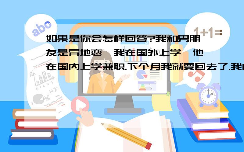 如果是你会怎样回答?我和男朋友是异地恋,我在国外上学,他在国内上学兼职.下个月我就要回去了.我问他去哪里玩他说都听你的.如果是你会怎样做?