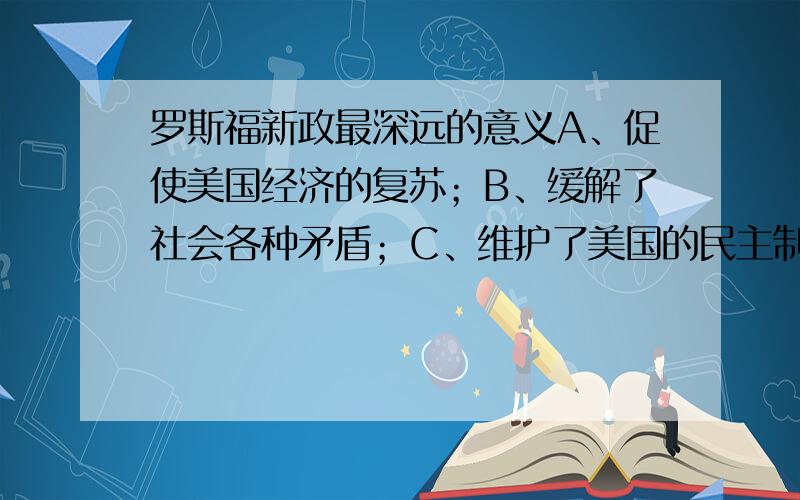 罗斯福新政最深远的意义A、促使美国经济的复苏；B、缓解了社会各种矛盾；C、维护了美国的民主制度；D、形成国家垄断资本主义.请说明理由.