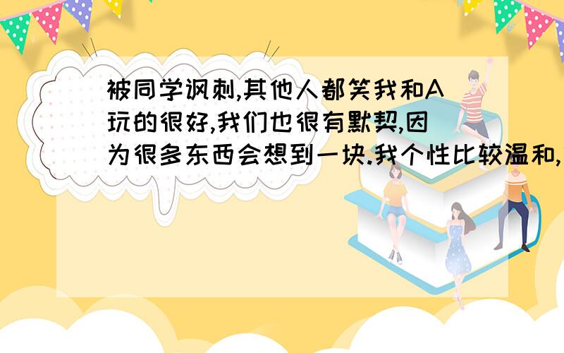 被同学讽刺,其他人都笑我和A玩的很好,我们也很有默契,因为很多东西会想到一块.我个性比较温和,算老好人的那种!A属于比较强势型的,我行我素!A不喜欢自己宿舍的人,只要没课,她就尽量不和