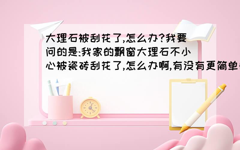 大理石被刮花了,怎么办?我要问的是:我家的飘窗大理石不小心被瓷砖刮花了,怎么办啊,有没有更简单的回答啊?只是轻微的刮花,用牙膏可以吗?