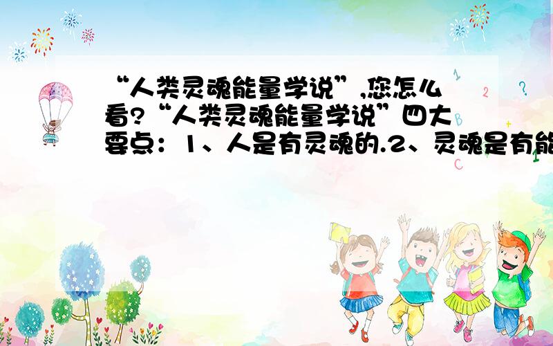 “人类灵魂能量学说”,您怎么看?“人类灵魂能量学说”四大要点：1、人是有灵魂的.2、灵魂是有能量的.3、能量是有高低之分的.4、这种能量对个体的未来产生直接影响...基于这四大要点,本