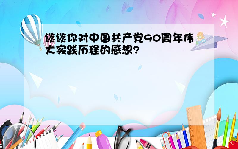 谈谈你对中国共产党90周年伟大实践历程的感想?