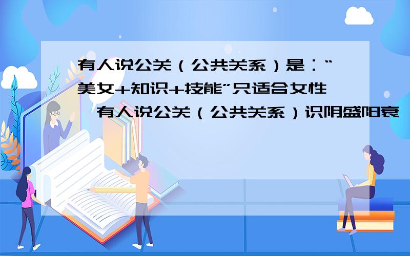 有人说公关（公共关系）是：“美女+知识+技能”只适合女性,有人说公关（公共关系）识阴盛阳衰,无性别之关,你觉得呢?（谈自己的见解）