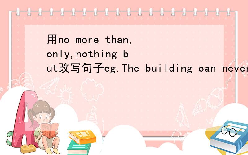 用no more than,only,nothing but改写句子eg.The building can never be anything more than a big house.用上面三个短语改成和例句相同意思的.每个短语各一句