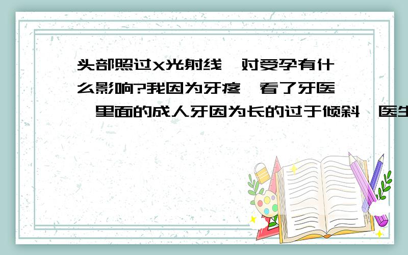 头部照过X光射线,对受孕有什么影响?我因为牙疼,看了牙医,里面的成人牙因为长的过于倾斜,医生建议拔除.拔出之前口腔照了X光射线观察牙根位置以方便拔牙.可是我和老公准备在近期内要个