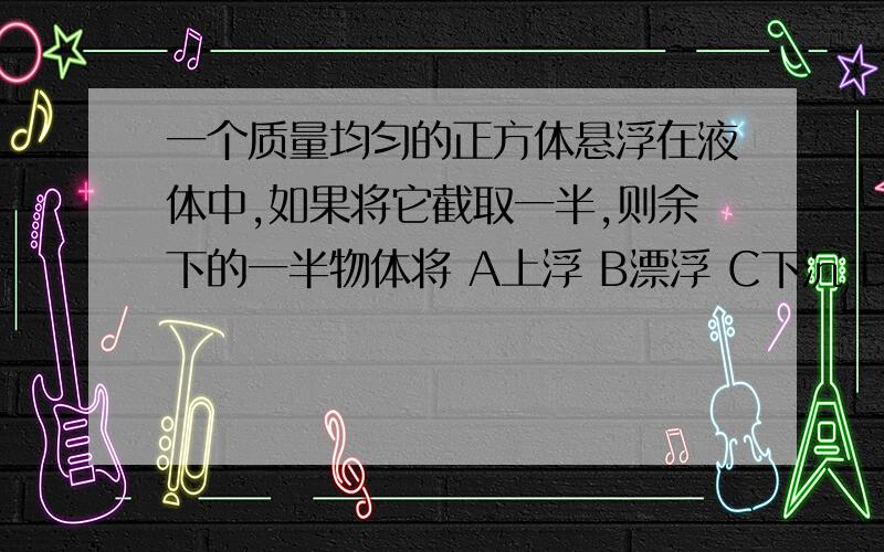 一个质量均匀的正方体悬浮在液体中,如果将它截取一半,则余下的一半物体将 A上浮 B漂浮 C下沉 D悬浮 说原因