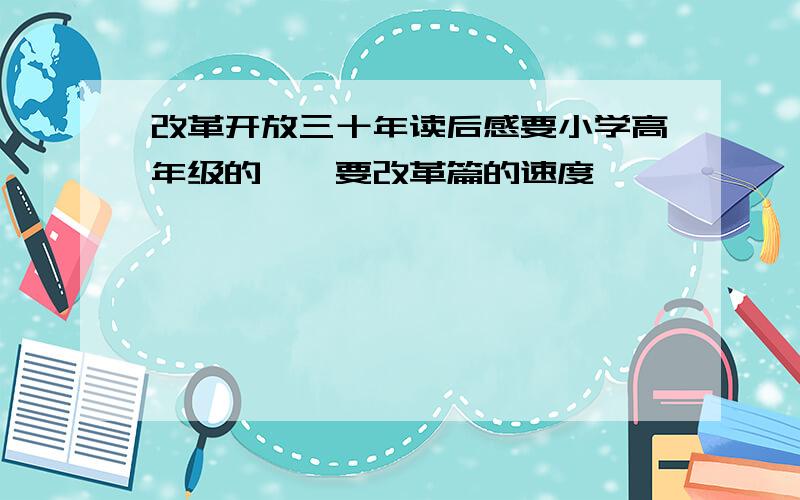 改革开放三十年读后感要小学高年级的……要改革篇的速度