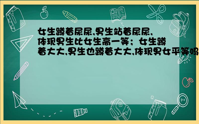 女生蹲着尿尿,男生站着尿尿,体现男生比女生高一等；女生蹲着大大,男生也蹲着大大,体现男女平等吗?