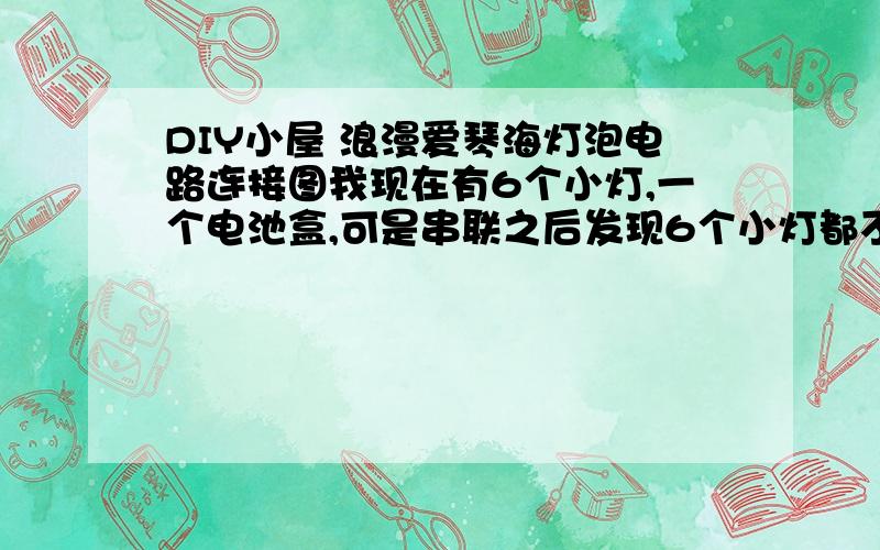 DIY小屋 浪漫爱琴海灯泡电路连接图我现在有6个小灯,一个电池盒,可是串联之后发现6个小灯都不亮,没有图片上那么亮,我想问下,我哟怎么接电路啊?最好带图,,我不知道肿么并联····